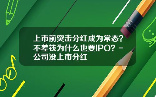 上市前突击分红成为常态？不差钱为什么也要IPO？-公司没上市分红