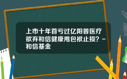 上市十年首亏过亿阳普医疗欲弃和信健康甩包袱止损？-和信基金