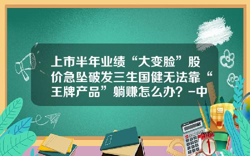 上市半年业绩“大变脸”股价急坠破发三生国健无法靠“王牌产品”躺赚怎么办？-中信国健有多少人