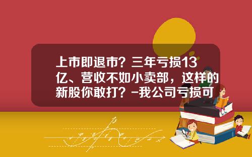 上市即退市？三年亏损13亿、营收不如小卖部，这样的新股你敢打？-我公司亏损可以上市吗