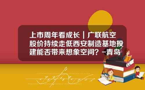 上市周年看成长｜广联航空股价持续走低西安制造基地投建能否带来想象空间？-青岛华通军工投资有限责任公司