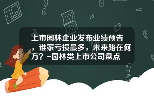 上市园林企业发布业绩预告，谁家亏损最多，未来路在何方？-园林类上市公司盘点