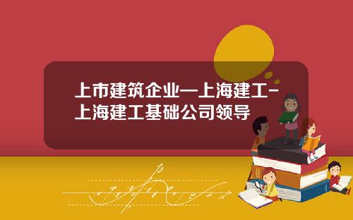 上市建筑企业—上海建工-上海建工基础公司领导