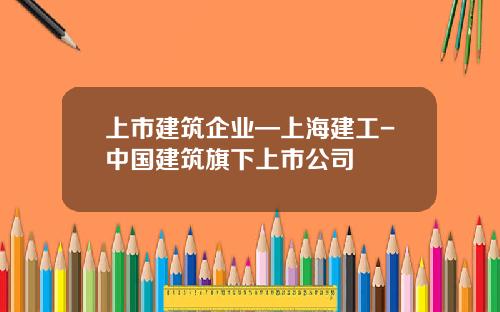 上市建筑企业—上海建工-中国建筑旗下上市公司