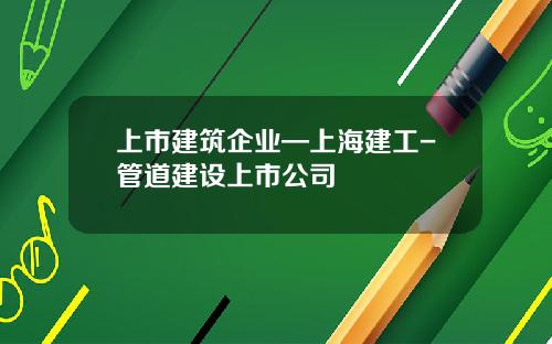 上市建筑企业—上海建工-管道建设上市公司