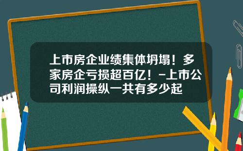 上市房企业绩集体坍塌！多家房企亏损超百亿！-上市公司利润操纵一共有多少起