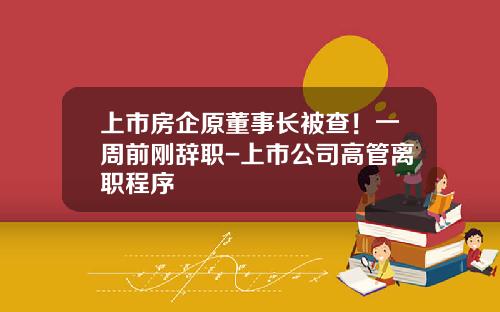 上市房企原董事长被查！一周前刚辞职-上市公司高管离职程序