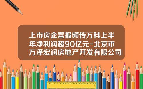 上市房企喜报频传万科上半年净利润超90亿元-北京市万泽宏润房地产开发有限公司