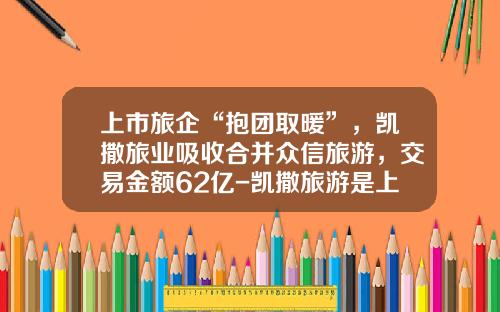 上市旅企“抱团取暖”，凯撒旅业吸收合并众信旅游，交易金额62亿-凯撒旅游是上市公司吗
