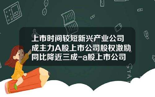 上市时间较短新兴产业公司成主力A股上市公司股权激励同比降近三成-a股上市公司股权激励