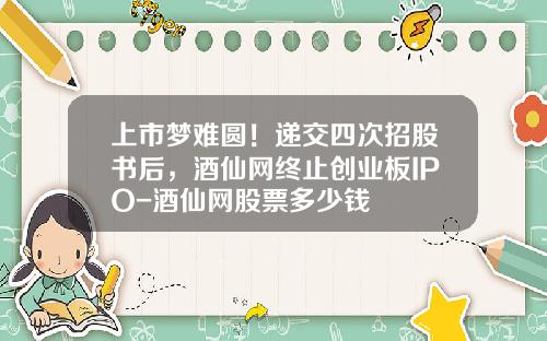 上市梦难圆！递交四次招股书后，酒仙网终止创业板IPO-酒仙网股票多少钱
