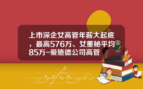 上市深企女高管年薪大起底，最高576万、女董秘平均85万-爱施德公司高管