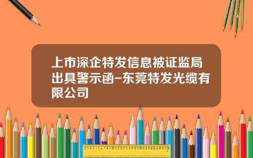 上市深企特发信息被证监局出具警示函-东莞特发光缆有限公司