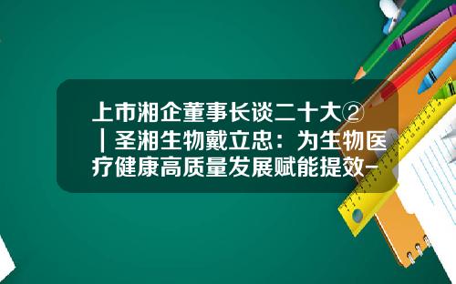 上市湘企董事长谈二十大②｜圣湘生物戴立忠：为生物医疗健康高质量发展赋能提效-湖南圣湘生物科技有限公司老板