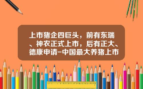 上市猪企四巨头，前有东瑞、神农正式上市，后有正大、德康申请-中国最大养猪上市公司