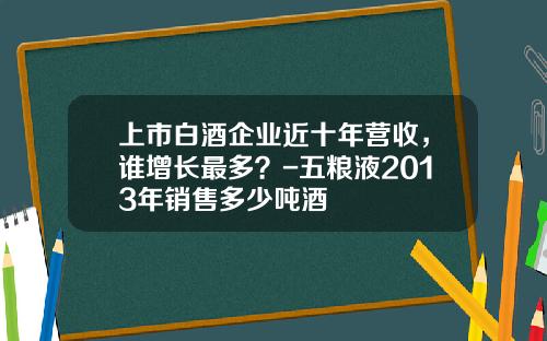 上市白酒企业近十年营收，谁增长最多？-五粮液2013年销售多少吨酒
