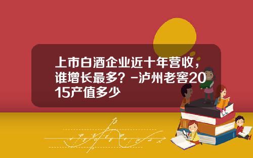 上市白酒企业近十年营收，谁增长最多？-泸州老窖2015产值多少