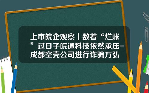 上市皖企观察丨数着“烂账”过日子皖通科技依然承压-成都空壳公司进行诈骗万弘