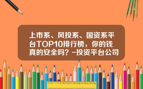 上市系、风投系、国资系平台TOP10排行榜，你的钱真的安全吗？-投资平台公司