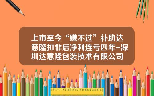 上市至今“赚不过”补助达意隆扣非后净利连亏四年-深圳达意隆包装技术有限公司