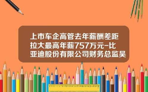 上市车企高管去年薪酬差距拉大最高年薪757万元-比亚迪股份有限公司财务总监吴经胜