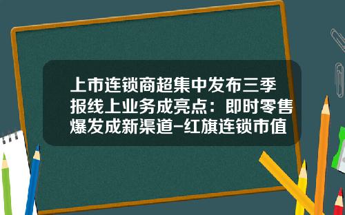 上市连锁商超集中发布三季报线上业务成亮点：即时零售爆发成新渠道-红旗连锁市值应该多少