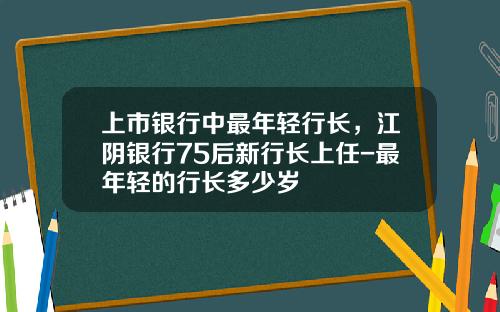 上市银行中最年轻行长，江阴银行75后新行长上任-最年轻的行长多少岁