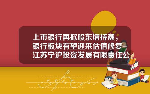上市银行再掀股东增持潮，银行板块有望迎来估值修复-江苏宁沪投资发展有限责任公司