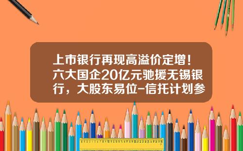 上市银行再现高溢价定增！六大国企20亿元驰援无锡银行，大股东易位-信托计划参与上市公司定增