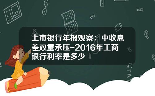 上市银行年报观察：中收息差双重承压-2016年工商银行利率是多少