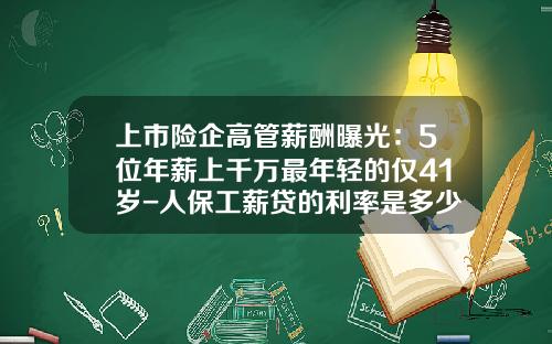 上市险企高管薪酬曝光：5位年薪上千万最年轻的仅41岁-人保工薪贷的利率是多少