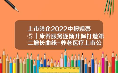 上市险企2022中报观察⑤｜康养服务逐渐升温打造第二增长曲线-养老医疗上市公司