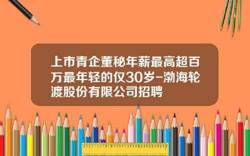 上市青企董秘年薪最高超百万最年轻的仅30岁-渤海轮渡股份有限公司招聘