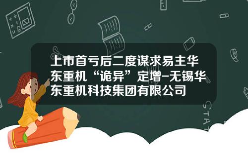上市首亏后二度谋求易主华东重机“诡异”定增-无锡华东重机科技集团有限公司