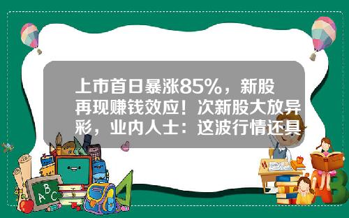 上市首日暴涨85%，新股再现赚钱效应！次新股大放异彩，业内人士：这波行情还具备持续性-申购新股当天能涨多少