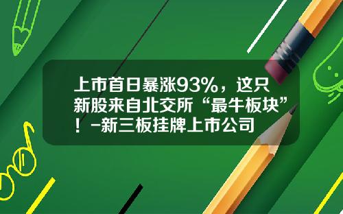 上市首日暴涨93%，这只新股来自北交所“最牛板块”！-新三板挂牌上市公司