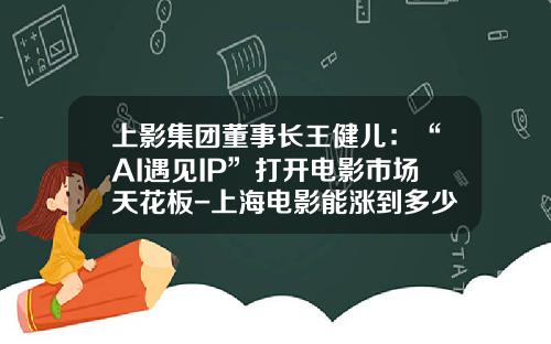 上影集团董事长王健儿：“AI遇见IP”打开电影市场天花板-上海电影能涨到多少