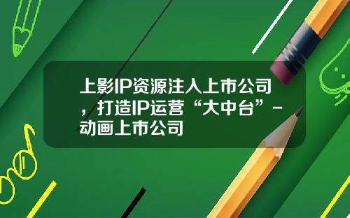 上影IP资源注入上市公司，打造IP运营“大中台”-动画上市公司