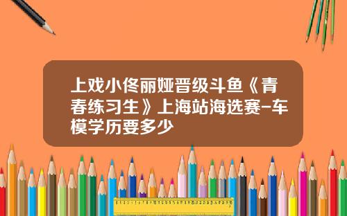 上戏小佟丽娅晋级斗鱼《青春练习生》上海站海选赛-车模学历要多少
