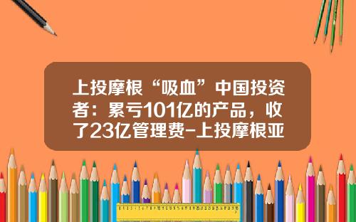 上投摩根“吸血”中国投资者：累亏101亿的产品，收了23亿管理费-上投摩根亚太优势基金