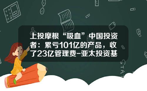 上投摩根“吸血”中国投资者：累亏101亿的产品，收了23亿管理费-亚太投资基金