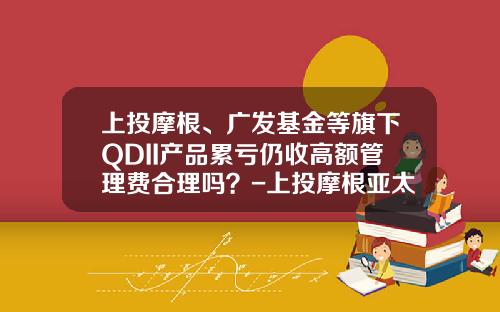 上投摩根、广发基金等旗下QDII产品累亏仍收高额管理费合理吗？-上投摩根亚太基金净值