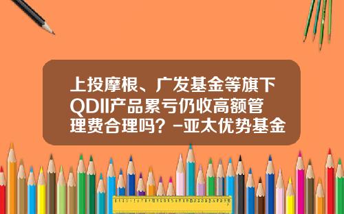 上投摩根、广发基金等旗下QDII产品累亏仍收高额管理费合理吗？-亚太优势基金净值查询