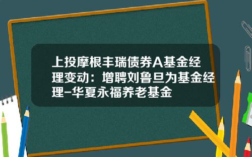 上投摩根丰瑞债券A基金经理变动：增聘刘鲁旦为基金经理-华夏永福养老基金