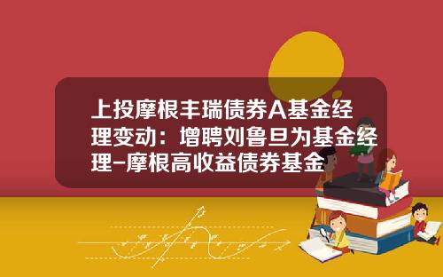 上投摩根丰瑞债券A基金经理变动：增聘刘鲁旦为基金经理-摩根高收益债券基金