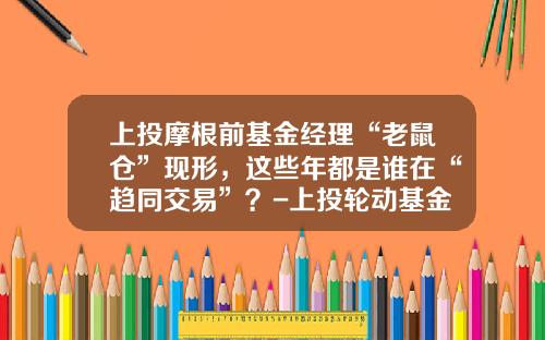 上投摩根前基金经理“老鼠仓”现形，这些年都是谁在“趋同交易”？-上投轮动基金