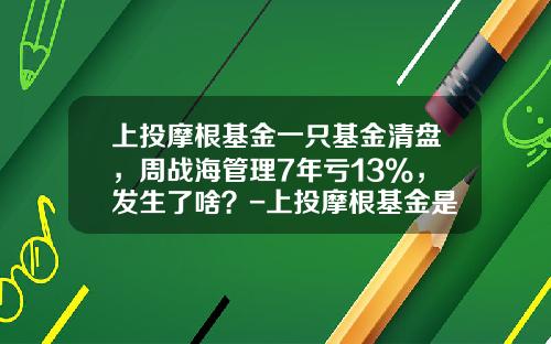 上投摩根基金一只基金清盘，周战海管理7年亏13%，发生了啥？-上投摩根基金是什么
