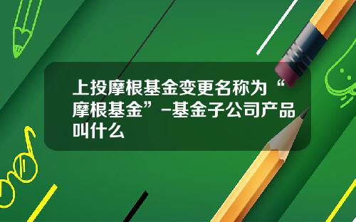 上投摩根基金变更名称为“摩根基金”-基金子公司产品叫什么
