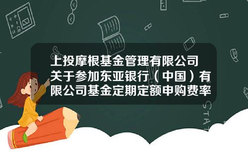 上投摩根基金管理有限公司关于参加东亚银行（中国）有限公司基金定期定额申购费率优惠活动的公告-上投摩根基金管理有限公司官网
