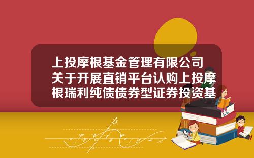 上投摩根基金管理有限公司关于开展直销平台认购上投摩根瑞利纯债债券型证券投资基金交易费率优惠活动的公告-上投摩根基金管理有限公司370010